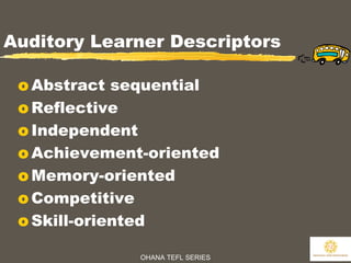 OHANA TEFL SERIES
12
Auditory Learner Descriptors
o Abstract sequential
o Reflective
o Independent
o Achievement-oriented
o Memory-oriented
o Competitive
o Skill-oriented
 