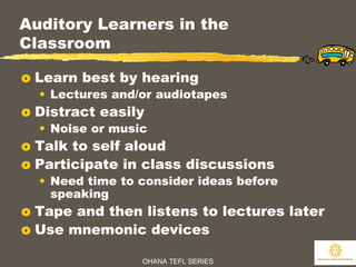 OHANA TEFL SERIES
13
Auditory Learners in the
Classroom
o Learn best by hearing
• Lectures and/or audiotapes
o Distract easily
• Noise or music
o Talk to self aloud
o Participate in class discussions
• Need time to consider ideas before
speaking
o Tape and then listens to lectures later
o Use mnemonic devices
 