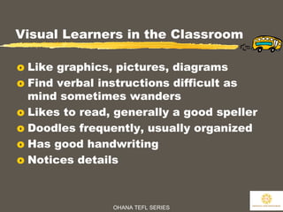 OHANA TEFL SERIES
15
Visual Learners in the Classroom
o Like graphics, pictures, diagrams
o Find verbal instructions difficult as
mind sometimes wanders
o Likes to read, generally a good speller
o Doodles frequently, usually organized
o Has good handwriting
o Notices details
 
