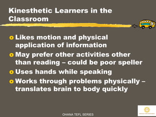 OHANA TEFL SERIES
17
Kinesthetic Learners in the
Classroom
o Likes motion and physical
application of information
o May prefer other activities other
than reading – could be poor speller
o Uses hands while speaking
o Works through problems physically –
translates brain to body quickly
 