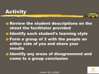 OHANA TEFL SERIES
18
Activity
o Review the student descriptions on the
sheet the facilitator provided
o Identify each student’s learning style
o Form a group of 3 with the people on
either side of you and share your
results
o Identify any areas of disagreement and
come to a group conclusion
 