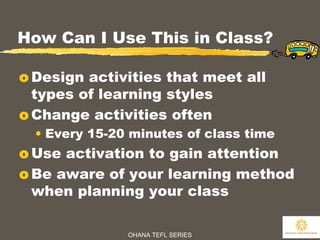 OHANA TEFL SERIES
21
How Can I Use This in Class?
o Design activities that meet all
types of learning styles
o Change activities often
• Every 15-20 minutes of class time
o Use activation to gain attention
o Be aware of your learning method
when planning your class
 