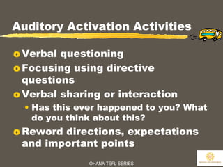 OHANA TEFL SERIES
22
Auditory Activation Activities
o Verbal questioning
o Focusing using directive
questions
o Verbal sharing or interaction
• Has this ever happened to you? What
do you think about this?
o Reword directions, expectations
and important points
 