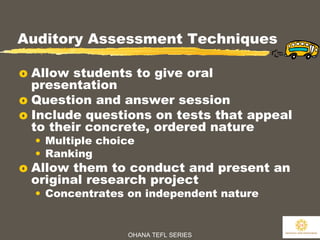 OHANA TEFL SERIES
24
Auditory Assessment Techniques
o Allow students to give oral
presentation
o Question and answer session
o Include questions on tests that appeal
to their concrete, ordered nature
• Multiple choice
• Ranking
o Allow them to conduct and present an
original research project
• Concentrates on independent nature
 