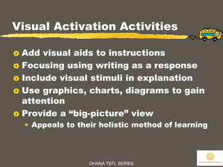 OHANA TEFL SERIES
25
Visual Activation Activities
o Add visual aids to instructions
o Focusing using writing as a response
o Include visual stimuli in explanation
o Use graphics, charts, diagrams to gain
attention
o Provide a “big-picture” view
• Appeals to their holistic method of learning
 