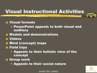 OHANA TEFL SERIES
26
Visual Instructional Activities
o Visual formats
• PowerPoint appeals to both visual and
auditory
o Models and demonstrations
o Videos
o Mind (concept) maps
o Field trips
• Appeals to their holistic view of the
concept
o Group work
• Appeals to their social nature
 