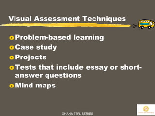 OHANA TEFL SERIES
27
Visual Assessment Techniques
o Problem-based learning
o Case study
o Projects
o Tests that include essay or short-
answer questions
o Mind maps
 