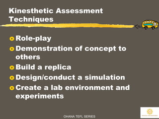 OHANA TEFL SERIES
30
Kinesthetic Assessment
Techniques
o Role-play
o Demonstration of concept to
others
o Build a replica
o Design/conduct a simulation
o Create a lab environment and
experiments
 
