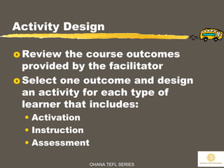 OHANA TEFL SERIES
31
Activity Design
o Review the course outcomes
provided by the facilitator
o Select one outcome and design
an activity for each type of
learner that includes:
• Activation
• Instruction
• Assessment
 