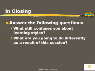 OHANA TEFL SERIES
32
In Closing
o Answer the following questions:
• What still confuses you about
learning styles?
• What are you going to do differently
as a result of this session?
 