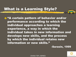 OHANA TEFL SERIES
5
What is a Learning Style?
o “A certain pattern of behavior and/or
performance according to which the
individual approaches a learning
experience, a way in which the
individual takes in new information and
develops new skills, and the process
by which the individual retains new
information or new skills.”
-Sarasin, 1999
 