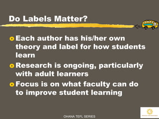OHANA TEFL SERIES
7
Do Labels Matter?
o Each author has his/her own
theory and label for how students
learn
o Research is ongoing, particularly
with adult learners
o Focus is on what faculty can do
to improve student learning
 