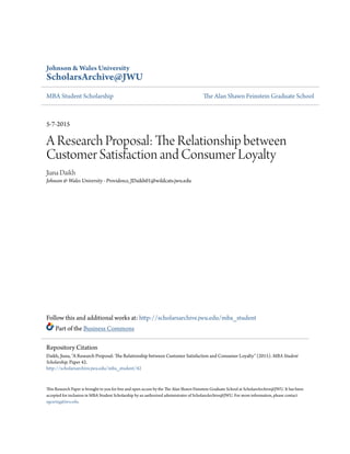 Johnson & Wales University
ScholarsArchive@JWU
MBA Student Scholarship The Alan Shawn Feinstein Graduate School
5-7-2015
A Research Proposal: The Relationship between
Customer Satisfaction and Consumer Loyalty
Jiana Daikh
Johnson & Wales University - Providence, JDaikh01@wildcats.jwu.edu
Follow this and additional works at: http://scholarsarchive.jwu.edu/mba_student
Part of the Business Commons
This Research Paper is brought to you for free and open access by the The Alan Shawn Feinstein Graduate School at ScholarsArchive@JWU. It has been
accepted for inclusion in MBA Student Scholarship by an authorized administrator of ScholarsArchive@JWU. For more information, please contact
egearing@jwu.edu.
Repository Citation
Daikh, Jiana, "A Research Proposal: The Relationship between Customer Satisfaction and Consumer Loyalty" (2015). MBA Student
Scholarship. Paper 42.
http://scholarsarchive.jwu.edu/mba_student/42
 