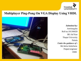 Copyright2013-2014
Multiplayer Ping-Pong On VGA Display Using VHDL
Submitted by:
Amritangshu
Roll no.101306020
BE-3rd Year
Thapar University
Patiala
Under the guidance of :
Ms Vemu Sulochana
Project engineer
CDAC
 