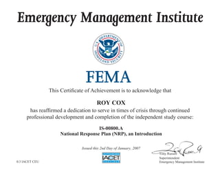 Emergency Management Institute
This Certificate of Achievement is to acknowledge that
has reaffirmed a dedication to serve in times of crisis through continued
professional development and completion of the independent study course:
Tony Russell
Superintendent
Emergency Management Institute
ROY COX
IS-00800.A
National Response Plan (NRP), an Introduction
Issued this 2nd Day of January, 2007
0.3 IACET CEU
 