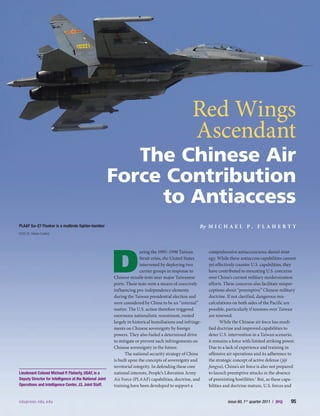 ndupress.ndu.edu	 issue 60, 1st
quarter 2011 / JFQ    95
flaherty
D
uring the 1995–1996 Taiwan
Strait crisis, the United States
intervened by deploying two
carrier groups in response to
Chinese missile tests near major Taiwanese
ports. These tests were a means of coercively
influencing pro-independence elements
during the Taiwan presidential election and
were considered by China to be an “internal”
matter. The U.S. action therefore triggered
enormous nationalistic resentment, rooted
largely in historical humiliations and infringe-
ments on Chinese sovereignty by foreign
powers. They also fueled a determined drive
to mitigate or prevent such infringements on
Chinese sovereignty in the future.
The national security strategy of China
is built upon the concepts of sovereignty and
territorial integrity. In defending these core
national interests, People’s Liberation Army
Air Force (PLAAF) capabilities, doctrine, and
training have been developed to support a
comprehensive antiaccess/area-denial strat-
egy. While these antiaccess capabilities cannot
yet effectively counter U.S. capabilities, they
have contributed to mounting U.S. concerns
over China’s current military modernization
efforts. These concerns also facilitate misper-
ceptions about “preemptive” Chinese military
doctrine. If not clarified, dangerous mis-
calculations on both sides of the Pacific are
possible, particularly if tensions over Taiwan
are renewed.
While the Chinese air force has modi-
fied doctrine and improved capabilities to
deter U.S. intervention in a Taiwan scenario,
it remains a force with limited striking power.
Due to a lack of experience and training in
offensive air operations and its adherence to
the strategic concept of active defense (jiji
fangyu), China’s air force is also not prepared
to launch preemptive attacks in the absence
of preexisting hostilities.1
But, as these capa-
bilities and doctrine mature, U.S. forces and
Lieutenant Colonel Michael P. Flaherty, USAF, is a
Deputy Director for Intelligence at the National Joint
Operations and Intelligence Center, J3, Joint Staff.
Red Wings
Ascendant
The Chinese Air
Force Contribution
to Antiaccess
By M i c h a e l P . F l a h er t y
ndupress.ndu.edu	 issue 60, 1st
quarter 2011 / JFQ    95
PLAAF Su–27 Flanker is a multirole fighter-bomber
DOD (D. Myles Cullen)
 