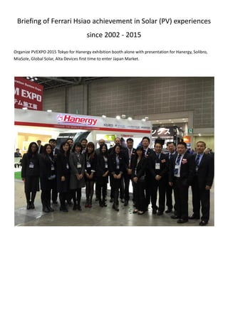 Briefing of Ferrari Hsiao achievement in Solar (PV) experiences
since 2002 - 2015
Organize PVEXPO 2015 Tokyo for Hanergy exhibition booth alone with presentation for Hanergy, Solibro,
MiaSole, Global Solar, Alta Devices first time to enter Japan Market.
 