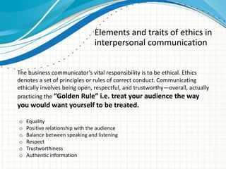 The business communicator’s vital responsibility is to be ethical. Ethics
denotes a set of principles or rules of correct conduct. Communicating
ethically involves being open, respectful, and trustworthy—overall, actually
practicing the “Golden Rule” i.e. treat your audience the way
you would want yourself to be treated.
Elements and traits of ethics in
interpersonal communication
o Equality
o Positive relationship with the audience
o Balance between speaking and listening
o Respect
o Trustworthiness
o Authentic information
 
