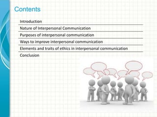 Contents
Introduction
Nature of Interpersonal Communication
Purposes of interpersonal communication
Ways to improve interpersonal communication
Elements and traits of ethics in interpersonal communication
Conclusion
 
