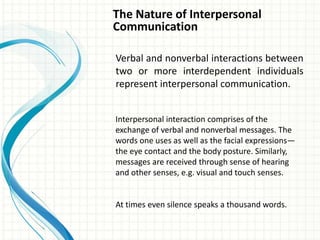 The Nature of Interpersonal
Communication
Verbal and nonverbal interactions between
two or more interdependent individuals
represent interpersonal communication.
Interpersonal interaction comprises of the
exchange of verbal and nonverbal messages. The
words one uses as well as the facial expressions—
the eye contact and the body posture. Similarly,
messages are received through sense of hearing
and other senses, e.g. visual and touch senses.
At times even silence speaks a thousand words.
 