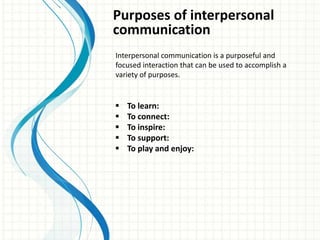 Purposes of interpersonal
communication
Interpersonal communication is a purposeful and
focused interaction that can be used to accomplish a
variety of purposes.
 To learn:
 To connect:
 To inspire:
 To support:
 To play and enjoy:
 