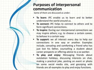 Purposes of interpersonal
communication
Some of them are discussed as under:
 To learn: IPC enable us to learn and to better
understand the world around us.
 To connect: IPC helps to connect to others and to
form significant connections.
 To inspire: During our interpersonal connections we
may inspire others; e.g. to choose a certain career,
to behave in a certain way
 To support: we all interact every day to help our
connections in one way or another. Examples
include, consoling and comforting a friend who has
just lost his father, counselling a student about
career prospects or offering advice to a co-worker.
 To play and enjoy: Messaging friends about
outstation holidays, discussing interests on chat,
making a practical joke, posting an event or photo
on some social media site, and gossiping with
friends are all examples to play and enjoy functions.
 
