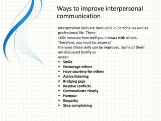 Ways to improve interpersonal
communication
Interpersonal skills are invaluable in personal as well as
professional life. These
skills measure how well you interact with others.
Therefore, you must be aware of
the ways these skills can be improved. Some of them
are discussed briefly as
under:
 Smile
 Encourage others
 Have courtesy for others
 Active listening
 Bridging gaps
 Resolve conflicts
 Communicate clearly
 Humour
 Empathy
 Stop complaining
 