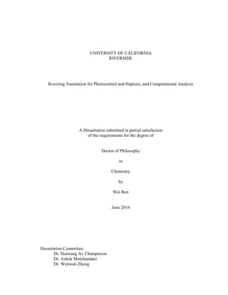 UNIVERSITY OF CALIFORNIA
RIVERSIDE
Rewiring Translation for Photocontrol and Haptens, and Computational Analysis
A Dissertation submitted in partial satisfaction
of the requirements for the degree of
Doctor of Philosophy
in
Chemistry
by
Wei Ren
June 2016
Dissertation Committee:
Dr. Huiwang Ai, Chairperson
Dr. Ashok Mulchandani
Dr. Wenwan Zhong
 