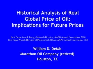 Historical Analysis of Real
Global Price of Oil:
Implications for Future Prices
William D. DeMis
Marathon Oil Company (retired)
Houston, TX
Best Paper Award, Energy Minerals Division, AAPG Annual Convention, 2000
Best Paper Award, Division of Professional Affairs, AAPG Annual Convention, 1996
 