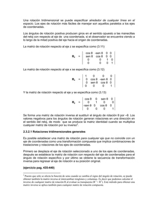 Una rotación tridimensional se puede especificar alrededor de cualquier línea en el
espacio. Los ejes de rotación más fáciles de manejar son aquellos paralelos a los ejes
de coordenadas.
Los ángulos de rotación positiva producen giros en el sentido opuesto a las manecillas
del reloj con respecto al eje de una coordenada, si el observador se encuentra viendo a
lo largo de la mitad positiva del eje hacia el origen de coordenadas.
La matriz de rotación respecto al eje z se especifica como (3.11)
Rz =
cos θ -sen θ 0 0
sen θ cos θ 0 0
0 0 1 0
0 0 0 1
La matriz de rotación respecto al eje x se especifica como (3.12)
Rx =
1 0 0 0
0 cos θ -sen θ 0
0 sen θ cos θ 0
0 0 0 1
Y la matriz de rotación respecto al eje y se especifica como (3.13)
Ry =
cos θ 0 sen θ 0
0 1 0 0
-sen θ 0 cos θ 0
0 0 0 1
Se forma una matriz de rotación inversa al sustituír el ángulo de rotación θ por –θ. Los
valores negativos para los ángulos de rotación generan rotaciones en una dirección en
el sentido del reloj, de modo que se produce la matriz identidad cuando se multiplica
cualquier matriz de rotación por su inverso2
.
2.3.2.1 Rotaciones tridimensionales generales
Es posible establecer una matriz de rotación para cualquier eje que no coincide con un
eje de coordenadas como una transformación compuesta que implica combinaciones de
traslaciones y rotaciones de los ejes de coordenadas.
Primero se desplaza el eje de rotación seleccionado a uno de los ejes de coordenadas,
después se establece la matriz de rotación con respecto del eje de coordenadas para el
ángulo de rotación específico y por último se obtiene la secuencia de transformación
inversa para regresar al eje de rotación a su posición original.
(ejercicio pag. 435-440)
2
Puesto que sólo se afecta la función de seno cuando se cambia el signo del ángulo de rotación, se puede
obtener también la matriz inversa al intercambiar renglones y columnas. Es decir que podemos calcular el
inverso de cualquier matriz de rotación R al evaluar su transpuesta (R-1
= RT
). Este método para obtener una
matriz inversa se aplica también para cualquier matriz de rotación compuesta.
 