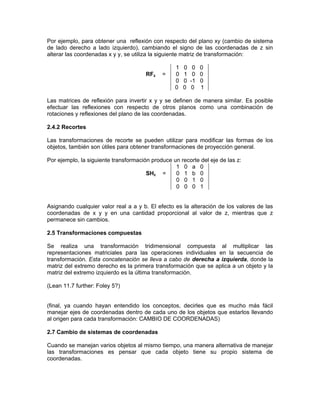 Por ejemplo, para obtener una reflexión con respecto del plano xy (cambio de sistema
de lado derecho a lado izquierdo), cambiando el signo de las coordenadas de z sin
alterar las coordenadas x y y, se utiliza la siguiente matriz de transformación:
RFz =
1 0 0 0
0 1 0 0
0 0 -1 0
0 0 0 1
Las matrices de reflexión para invertir x y y se definen de manera similar. Es posible
efectuar las reflexiones con respecto de otros planos como una combinación de
rotaciones y reflexiones del plano de las coordenadas.
2.4.2 Recortes
Las transformaciones de recorte se pueden utilizar para modificar las formas de los
objetos, también son útiles para obtener transformaciones de proyección general.
Por ejemplo, la siguiente transformación produce un recorte del eje de las z:
SHz =
1 0 a 0
0 1 b 0
0 0 1 0
0 0 0 1
Asignando cualquier valor real a a y b. El efecto es la alteración de los valores de las
coordenadas de x y y en una cantidad proporcional al valor de z, mientras que z
permanece sin cambios.
2.5 Transformaciones compuestas
Se realiza una transformación tridimensional compuesta al multiplicar las
representaciones matriciales para las operaciones individuales en la secuencia de
transformación. Esta concatenación se lleva a cabo de derecha a izquierda, donde la
matriz del extremo derecho es la primera transformación que se aplica a un objeto y la
matriz del extremo izquierdo es la última transformación.
(Lean 11.7 further: Foley 5?)
(final, ya cuando hayan entendido los conceptos, decirles que es mucho más fácil
manejar ejes de coordenadas dentro de cada uno de los objetos que estarlos llevando
al origen para cada transformación: CAMBIO DE COORDENADAS)
2.7 Cambio de sistemas de coordenadas
Cuando se manejan varios objetos al mismo tiempo, una manera alternativa de manejar
las transformaciones es pensar que cada objeto tiene su propio sistema de
coordenadas.
 