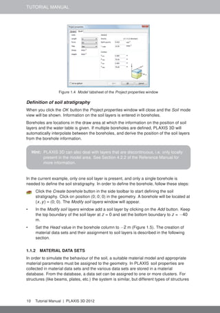 TUTORIAL MANUAL
Figure 1.4 Model tabsheet of the Project properties window
Deﬁnition of soil stratigraphy
When you click the OK button the Project properties window will close and the Soil mode
view will be shown. Information on the soil layers is entered in boreholes.
Boreholes are locations in the draw area at which the information on the position of soil
layers and the water table is given. If multiple boreholes are deﬁned, PLAXIS 3D will
automatically interpolate between the boreholes, and derive the position of the soil layers
from the borehole information.
Hint: PLAXIS 3D can also deal with layers that are discontinuous, i.e. only locally
present in the model area. See Section 4.2.2 of the Reference Manual for
more information.
In the current example, only one soil layer is present, and only a single borehole is
needed to deﬁne the soil stratigraphy. In order to deﬁne the borehole, follow these steps:
Click the Create borehole button in the side toolbar to start deﬁning the soil
stratigraphy. Click on position (0; 0; 0) in the geometry. A borehole will be located at
(x, y) = (0; 0). The Modify soil layers window will appear.
• In the Modify soil layers window add a soil layer by clicking on the Add button. Keep
the top boundary of the soil layer at z = 0 and set the bottom boundary to z = −40
m.
• Set the Head value in the borehole column to −2 m (Figure 1.5). The creation of
material data sets and their assignment to soil layers is described in the following
section.
1.1.2 MATERIAL DATA SETS
In order to simulate the behaviour of the soil, a suitable material model and appropriate
material parameters must be assigned to the geometry. In PLAXIS soil properties are
collected in material data sets and the various data sets are stored in a material
database. From the database, a data set can be assigned to one or more clusters. For
structures (like beams, plates, etc.) the system is similar, but different types of structures
10 Tutorial Manual | PLAXIS 3D 2012
 