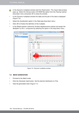 TUTORIAL MANUAL
In the Dynamic multipliers window click the Paste button. The Import data window
pops up. Select the Strong motion CD-ROM ﬁles option from the Parsing method
drop-down menu and press OK to close the window.
• In the Dynamic multipliers window the table and the plot of the data is displayed
(Figure 7.6).
• Select the Acceleration option in the Data type drop-down menu.
• Click OK to ﬁnalize the deﬁnition of the multiplier.
• In the Model explorer extend the Surface displacements subtree and assign the
Multiplier1 to the x- component by selecting the option in the drop-down menu.
Figure 7.6 Dynamic multipliers window
7.2 MESH GENERATION
• Proceed to the Mesh mode.
• Click the Generate mesh button. Set the element distribution to Fine.
• View the generated mesh (Figure 7.7).
100 Tutorial Manual | PLAXIS 3D 2012
 