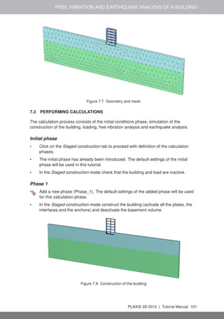 FREE VIBRATION AND EARTHQUAKE ANALYSIS OF A BUILDING
Figure 7.7 Geometry and mesh
7.3 PERFORMING CALCULATIONS
The calculation process consists of the initial conditions phase, simulation of the
construction of the building, loading, free vibration analysis and earthquake analysis.
Initial phase
• Click on the Staged construction tab to proceed with deﬁnition of the calculation
phases.
• The initial phase has already been introduced. The default settings of the initial
phase will be used in this tutorial.
• In the Staged construction mode check that the building and load are inactive.
Phase 1
Add a new phase (Phase_1). The default settings of the added phase will be used
for this calculation phase.
• In the Staged construction mode construct the building (activate all the plates, the
interfaces and the anchors) and deactivate the basement volume.
Figure 7.8 Construction of the building
PLAXIS 3D 2012 | Tutorial Manual 101
 