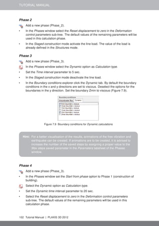 TUTORIAL MANUAL
Phase 2
Add a new phase (Phase_2).
• In the Phases window select the Reset displacement to zero in the Deformation
control parameters sub-tree. The default values of the remaining parameters will be
used in this calculation phase.
• In the Staged construction mode activate the line load. The value of the load is
already deﬁned in the Structures mode.
Phase 3
Add a new phase (Phase_3).
In the Phases window select the Dynamic option as Calculation type.
• Set the Time interval parameter to 5 sec.
• In the Staged construction mode deactivate the line load.
• In the Boundary conditions explorer click the Dynamic tab. By default the boundary
conditions in the x and y directions are set to viscous. Deselect the options for the
boundaries in the y direction. Set the boundary Zmin to viscous (Figure 7.9).
Figure 7.9 Boundary conditions for Dynamic calculations
Hint: For a better visualisation of the results, animations of the free vibration and
earthquake can be created. If animations are to be created, it is advised to
increase the number of the saved steps by assigning a proper value to the
Max steps saved parameter in the Parameters tabsheet of the Phases
window.
Phase 4
Add a new phase (Phase_3).
• In the Phases window set the Start from phase option to Phase 1 (construction of
building).
Select the Dynamic option as Calculation type.
• Set the Dynamic time interval parameter to 20 sec.
• Select the Reset displacement to zero in the Deformation control parameters
sub-tree. The default values of the remaining parameters will be used in this
calculation phase.
102 Tutorial Manual | PLAXIS 3D 2012
 