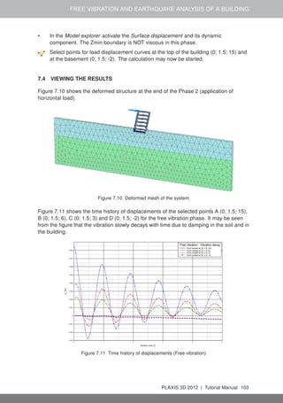 FREE VIBRATION AND EARTHQUAKE ANALYSIS OF A BUILDING
• In the Model explorer activate the Surface displacement and its dynamic
component. The Zmin boundary is NOT viscous in this phase.
Select points for load displacement curves at the top of the building (0; 1.5; 15) and
at the basement (0; 1.5; -2). The calculation may now be started.
7.4 VIEWING THE RESULTS
Figure 7.10 shows the deformed structure at the end of the Phase 2 (application of
horizontal load).
Figure 7.10 Deformed mesh of the system
Figure 7.11 shows the time history of displacements of the selected points A (0; 1.5; 15),
B (0; 1.5; 6), C (0; 1.5; 3) and D (0; 1.5; -2) for the free vibration phase. It may be seen
from the ﬁgure that the vibration slowly decays with time due to damping in the soil and in
the building.
Figure 7.11 Time history of displacements (Free vibration)
PLAXIS 3D 2012 | Tutorial Manual 103
 