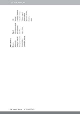 TUTORIAL MANUAL
INPUTMENU2
OptionsExpertHelp
SnaptogridExaminecommandsManuals
ShowgridandrulerRuncommandsCommandreference
ShowcursorlocationViewﬁlesInstructionmovies
ShowlocalaxisMacrolibraryRequestsupport
VisualisatonsettingsUpdatelicense
http://www.plaxis.nl
Disclaimer
About
108 Tutorial Manual | PLAXIS 3D 2012
 