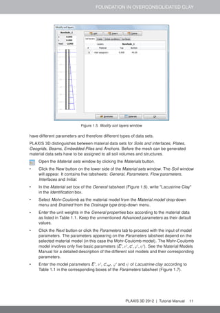 FOUNDATION IN OVERCONSOLIDATED CLAY
Figure 1.5 Modify soil layers window
have different parameters and therefore different types of data sets.
PLAXIS 3D distinguishes between material data sets for Soils and interfaces, Plates,
Geogrids, Beams, Embedded Piles and Anchors. Before the mesh can be generated
material data sets have to be assigned to all soil volumes and structures.
Open the Material sets window by clicking the Materials button.
• Click the New button on the lower side of the Material sets window. The Soil window
will appear. It contains ﬁve tabsheets: General, Parameters, Flow parameters,
Interfaces and Initial.
• In the Material set box of the General tabsheet (Figure 1.6), write "Lacustrine Clay"
in the Identiﬁcation box.
• Select Mohr-Coulomb as the material model from the Material model drop-down
menu and Drained from the Drainage type drop-down menu.
• Enter the unit weights in the General properties box according to the material data
as listed in Table 1.1. Keep the unmentioned Advanced parameters as their default
values.
• Click the Next button or click the Parameters tab to proceed with the input of model
parameters. The parameters appearing on the Parameters tabsheet depend on the
selected material model (in this case the Mohr-Coulomb model). The Mohr-Coulomb
model involves only ﬁve basic parameters (E', ν', c', ϕ', ψ'). See the Material Models
Manual for a detailed description of the different soil models and their corresponding
parameters.
• Enter the model parameters E', ν', c'ref , ϕ' and ψ of Lacustrine clay according to
Table 1.1 in the corresponding boxes of the Parameters tabsheet (Figure 1.7).
PLAXIS 3D 2012 | Tutorial Manual 11
 
