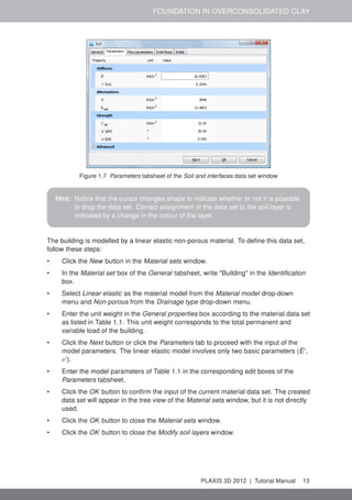 FOUNDATION IN OVERCONSOLIDATED CLAY
Figure 1.7 Parameters tabsheet of the Soil and interfaces data set window
Hint: Notice that the cursor changes shape to indicate whether or not it is possible
to drop the data set. Correct assignment of the data set to the soil layer is
indicated by a change in the colour of the layer.
The building is modelled by a linear elastic non-porous material. To deﬁne this data set,
follow these steps:
• Click the New button in the Material sets window.
• In the Material set box of the General tabsheet, write "Building" in the Identiﬁcation
box.
• Select Linear elastic as the material model from the Material model drop-down
menu and Non-porous from the Drainage type drop-down menu.
• Enter the unit weight in the General properties box according to the material data set
as listed in Table 1.1. This unit weight corresponds to the total permanent and
variable load of the building.
• Click the Next button or click the Parameters tab to proceed with the input of the
model parameters. The linear elastic model involves only two basic parameters (E',
ν').
• Enter the model parameters of Table 1.1 in the corresponding edit boxes of the
Parameters tabsheet.
• Click the OK button to conﬁrm the input of the current material data set. The created
data set will appear in the tree view of the Material sets window, but it is not directly
used.
• Click the OK button to close the Material sets window.
• Click the OK button to close the Modify soil layers window.
PLAXIS 3D 2012 | Tutorial Manual 13
 
