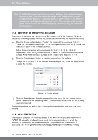 TUTORIAL MANUAL
Hint: PLAXIS 3D distinguishes between a project database and a global database
of material sets. Data sets may be exchanged from one project to another
using the global database. The global database can be shown in the Material
sets window by clicking the Show global button. The data sets of all tutorials
in the Tutorial Manual are stored in the global database during the installation
of the program.
1.1.3 DEFINITION OF STRUCTURAL ELEMENTS
The structural elements are created in the Structures mode of the program. Click the
Structures button to proceed with the input of structural elements. To model the building:
Click the Create surface button. Position the cursor at the coordinate (0; 0; 0).
Check the cursor position displayed in the cursor position indicator. As you click, the
ﬁrst surface point of the surface is deﬁned.
• Deﬁne three other points with coordinates (0; 18; 0), (18; 18; 0), (18; 0; 0)
respectively. Press the right mouse button or <Esc> to ﬁnalize the deﬁnition of the
surface. Note that the created surface is still selected and displayed in red.
Click the Extrude object button to create a volume from the surface.
• Change the z value to -2 in the Extrude window (Figure 1.8). Click the Apply button
to close the window.
Figure 1.8 Extrude window
Click the Select button. Select the created surface using the right mouse button.
Select Delete from the appearing menu. This will delete the surface but the building
volume is retained.
The building volume, as well as the corresponding material data sets have now been
created.
1.1.4 MESH GENERATION
The model is complete. In order to proceed to the Mesh mode click the Mesh button.
PLAXIS 3D allows for a fully automatic mesh generation procedure, in which the
geometry is divided into volume elements and compatible structure elements, if
applicable. The mesh generation takes full account of the position of the geometry
14 Tutorial Manual | PLAXIS 3D 2012
 