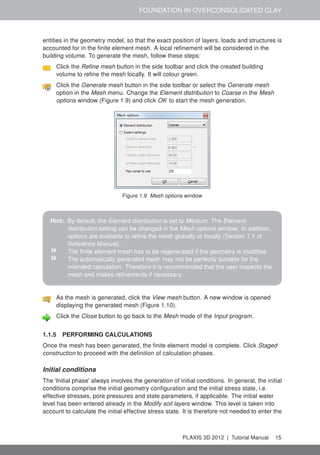 FOUNDATION IN OVERCONSOLIDATED CLAY
entities in the geometry model, so that the exact position of layers, loads and structures is
accounted for in the ﬁnite element mesh. A local reﬁnement will be considered in the
building volume. To generate the mesh, follow these steps:
Click the Reﬁne mesh button in the side toolbar and click the created building
volume to reﬁne the mesh locally. It will colour green.
Click the Generate mesh button in the side toolbar or select the Generate mesh
option in the Mesh menu. Change the Element distribution to Coarse in the Mesh
options window (Figure 1.9) and click OK to start the mesh generation.
Figure 1.9 Mesh options window
Hint: By default, the Element distribution is set to Medium. The Element
distribution setting can be changed in the Mesh options window. In addition,
options are available to reﬁne the mesh globally or locally (Section 7.1 of
Reference Manual).
» The ﬁnite element mesh has to be regenerated if the geometry is modiﬁed.
» The automatically generated mesh may not be perfectly suitable for the
intended calculation. Therefore it is recommended that the user inspects the
mesh and makes reﬁnements if necessary.
As the mesh is generated, click the View mesh button. A new window is opened
displaying the generated mesh (Figure 1.10).
Click the Close button to go back to the Mesh mode of the Input program.
1.1.5 PERFORMING CALCULATIONS
Once the mesh has been generated, the ﬁnite element model is complete. Click Staged
construction to proceed with the deﬁnition of calculation phases.
Initial conditions
The 'Initial phase' always involves the generation of initial conditions. In general, the initial
conditions comprise the initial geometry conﬁguration and the initial stress state, i.e.
effective stresses, pore pressures and state parameters, if applicable. The initial water
level has been entered already in the Modify soil layers window. This level is taken into
account to calculate the initial effective stress state. It is therefore not needed to enter the
PLAXIS 3D 2012 | Tutorial Manual 15
 
