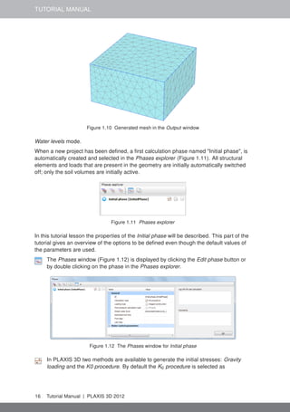 TUTORIAL MANUAL
Figure 1.10 Generated mesh in the Output window
Water levels mode.
When a new project has been deﬁned, a ﬁrst calculation phase named "Initial phase", is
automatically created and selected in the Phases explorer (Figure 1.11). All structural
elements and loads that are present in the geometry are initially automatically switched
off; only the soil volumes are initially active.
Figure 1.11 Phases explorer
In this tutorial lesson the properties of the Initial phase will be described. This part of the
tutorial gives an overview of the options to be deﬁned even though the default values of
the parameters are used.
The Phases window (Figure 1.12) is displayed by clicking the Edit phase button or
by double clicking on the phase in the Phases explorer.
Figure 1.12 The Phases window for Initial phase
In PLAXIS 3D two methods are available to generate the initial stresses: Gravity
loading and the K0 procedure. By default the K0 procedure is selected as
16 Tutorial Manual | PLAXIS 3D 2012
 