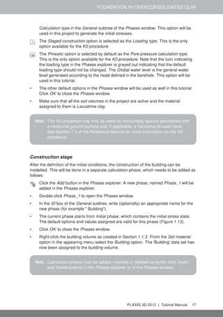 FOUNDATION IN OVERCONSOLIDATED CLAY
Calculation type in the General subtree of the Phases window. This option will be
used in this project to generate the initial stresses.
The Staged construction option is selected as the Loading type. This is the only
option available for the K0 procedure.
The Phreatic option is selected by default as the Pore pressure calculation type.
This is the only option available for the K0 procedure. Note that the icon indicating
the loading type in the Phases explorer is grayed out indicating that the default
loading type should not be changed. The Global water level is the general water
level generated according to the head deﬁned in the borehole. This option will be
used in this tutorial.
• The other default options in the Phases window will be used as well in this tutorial.
Click OK to close the Phases window.
• Make sure that all the soil volumes in the project are active and the material
assigned to them is Lacustrine clay.
Hint: The K0 procedure may only be used for horizontally layered geometries with
a horizontal ground surface and, if applicable, a horizontal phreatic level.
See Section 7.3 of the Reference Manual for more information on the K0
procedure.
Construction stage
After the deﬁnition of the initial conditions, the construction of the building can be
modelled. This will be done in a separate calculation phase, which needs to be added as
follows:
Click the Add button in the Phases explorer. A new phase, named Phase_1 will be
added in the Phases explorer.
• Double-click Phase_1 to open the Phases window.
• In the ID box of the General subtree, write (optionally) an appropriate name for the
new phase (for example " Building").
• The current phase starts from Initial phase, which contains the initial stress state.
The default options and values assigned are valid for this phase (Figure 1.13).
• Click OK to close the Phases window.
• Right-click the building volume as created in Section 1.1.3. From the Set material
option in the appearing menu select the Building option. The 'Building' data set has
now been assigned to the building volume.
Hint: Calculation phases may be added, inserted or deleted using the Add, Insert
and Delete buttons in the Phases explorer or in the Phases window.
PLAXIS 3D 2012 | Tutorial Manual 17
 