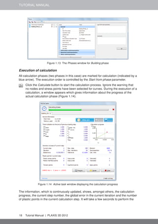 TUTORIAL MANUAL
Figure 1.13 The Phases window for Building phase
Execution of calculation
All calculation phases (two phases in this case) are marked for calculation (indicated by a
blue arrow). The execution order is controlled by the Start from phase parameter.
Click the Calculate button to start the calculation process. Ignore the warning that
no nodes and stress points have been selected for curves. During the execution of a
calculation, a window appears which gives information about the progress of the
actual calculation phase (Figure 1.14).
Figure 1.14 Active task window displaying the calculation progress
The information, which is continuously updated, shows, amongst others, the calculation
progress, the current step number, the global error in the current iteration and the number
of plastic points in the current calculation step. It will take a few seconds to perform the
18 Tutorial Manual | PLAXIS 3D 2012
 