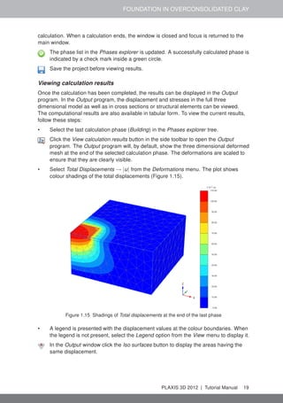 FOUNDATION IN OVERCONSOLIDATED CLAY
calculation. When a calculation ends, the window is closed and focus is returned to the
main window.
The phase list in the Phases explorer is updated. A successfully calculated phase is
indicated by a check mark inside a green circle.
Save the project before viewing results.
Viewing calculation results
Once the calculation has been completed, the results can be displayed in the Output
program. In the Output program, the displacement and stresses in the full three
dimensional model as well as in cross sections or structural elements can be viewed.
The computational results are also available in tabular form. To view the current results,
follow these steps:
• Select the last calculation phase (Building) in the Phases explorer tree.
Click the View calculation results button in the side toolbar to open the Output
program. The Output program will, by default, show the three dimensional deformed
mesh at the end of the selected calculation phase. The deformations are scaled to
ensure that they are clearly visible.
• Select Total Displacements → |u| from the Deformations menu. The plot shows
colour shadings of the total displacements (Figure 1.15).
Figure 1.15 Shadings of Total displacements at the end of the last phase
• A legend is presented with the displacement values at the colour boundaries. When
the legend is not present, select the Legend option from the View menu to display it.
In the Output window click the Iso surfaces button to display the areas having the
same displacement.
PLAXIS 3D 2012 | Tutorial Manual 19
 