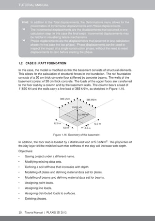 TUTORIAL MANUAL
Hint: In addition to the Total displacements, the Deformations menu allows for the
presentation of Incremental displacements and Phase displacements.
» The incremental displacements are the displacements that occurred in one
calculation step (in this case the ﬁnal step). Incremental displacements may
be helpful in visualising failure mechanisms.
» Phase displacements are the displacements that occurred in one calculation
phase (in this case the last phase). Phase displacements can be used to
inspect the impact of a single construction phase, without the need to reset
displacements to zero before starting the phase.
1.2 CASE B: RAFT FOUNDATION
In this case, the model is modiﬁed so that the basement consists of structural elements.
This allows for the calculation of structural forces in the foundation. The raft foundation
consists of a 50 cm thick concrete ﬂoor stiffened by concrete beams. The walls of the
basement consist of 30 cm thick concrete. The loads of the upper ﬂoors are transferred
to the ﬂoor slab by a column and by the basement walls. The column bears a load of
11650 kN and the walls carry a line load of 385 kN/m, as sketched in Figure 1.16.
12.0 m12.0 m
6.0 m6.0 m
385 kN/m385 kN/m
11650 kN
5.3 kN/m2
Figure 1.16 Geometry of the basement
In addition, the ﬂoor slab is loaded by a distributed load of 5.3 kN/m2
. The properties of
the clay layer will be modiﬁed such that stiffness of the clay will increase with depth.
Objectives:
• Saving project under a different name.
• Modifying existing data sets.
• Deﬁning a soil stiffness that increases with depth.
• Modelling of plates and deﬁning material data set for plates.
• Modelling of beams and deﬁning material data set for beams.
• Assigning point loads.
• Assigning line loads.
• Assigning distributed loads to surfaces.
• Deleting phases.
20 Tutorial Manual | PLAXIS 3D 2012
 