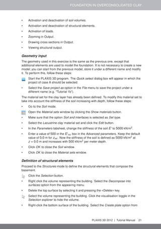 FOUNDATION IN OVERCONSOLIDATED CLAY
• Activation and deactivation of soil volumes.
• Activation and deactivation of structural elements.
• Activation of loads.
• Zooming in Output.
• Drawing cross sections in Output.
• Viewing structural output.
Geometry input
The geometry used in this exercise is the same as the previous one, except that
additional elements are used to model the foundation. It is not necessary to create a new
model; you can start from the previous model, store it under a different name and modify
it. To perform this, follow these steps:
Start the PLAXIS 3D program. The Quick select dialog box will appear in which the
project of case A should be selected.
• Select the Save project as option in the File menu to save the project under a
different name (e.g. "Tutorial 1b").
The material set for the clay layer has already been deﬁned. To modify this material set to
take into account the stiffness of the soil increasing with depth, follow these steps:
• Go to the Soil mode.
Open the Material sets window by clicking the Show materials button.
• Make sure that the option Soil and interfaces is selected as Set type.
• Select the Lacustrine clay material set and click the Edit button.
• In the Parameters tabsheet, change the stiffness of the soil E' to 5000 kN/m2
.
• Enter a value of 500 in the E'inc box in the Advanced parameters. Keep the default
value of 0.0 m for zref . Now the stiffness of the soil is deﬁned as 5000 kN/m2
at
z = 0.0 m and increases with 500 kN/m2
per meter depth.
• Click OK to close the Soil window.
• Click OK to close the Material sets window.
Deﬁnition of structural elements
Proceed to the Structures mode to deﬁne the structural elements that compose the
basement.
Click the Selection button.
• Right click the volume representing the building. Select the Decompose into
surfaces option from the appearing menu.
• Delete the top surface by selecting it and pressing the <Delete> key.
Select the volume representing the building. Click the visualisation toggle in the
Selection explorer to hide the volume.
• Right-click the bottom surface of the building. Select the Create plate option from
PLAXIS 3D 2012 | Tutorial Manual 21
 