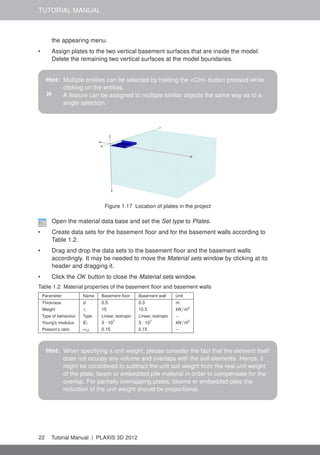 TUTORIAL MANUAL
the appearing menu.
• Assign plates to the two vertical basement surfaces that are inside the model.
Delete the remaining two vertical surfaces at the model boundaries.
Hint: Multiple entities can be selected by holding the <Ctrl> button pressed while
clicking on the entities.
» A feature can be assigned to multiple similar objects the same way as to a
single selection.
Figure 1.17 Location of plates in the project
Open the material data base and set the Set type to Plates.
• Create data sets for the basement ﬂoor and for the basement walls according to
Table 1.2.
• Drag and drop the data sets to the basement ﬂoor and the basement walls
accordingly. It may be needed to move the Material sets window by clicking at its
header and dragging it.
• Click the OK button to close the Material sets window.
Table 1.2 Material properties of the basement ﬂoor and basement walls
Parameter Name Basement ﬂoor Basement wall Unit
Thickness d 0.5 0.3 m
Weight γ 15 15.5 kN/m3
Type of behaviour Type Linear, isotropic Linear, isotropic −
Young's modulus E1 3 · 107
3 · 107
kN/m2
Poisson's ratio ν12 0.15 0.15 −
Hint: When specifying a unit weight, please consider the fact that the element itself
does not occupy any volume and overlaps with the soil elements. Hence, it
might be considered to subtract the unit soil weight from the real unit weight
of the plate, beam or embedded pile material in order to compensate for the
overlap. For partially overlapping plates, beams or embedded piles the
reduction of the unit weight should be proportional.
22 Tutorial Manual | PLAXIS 3D 2012
 