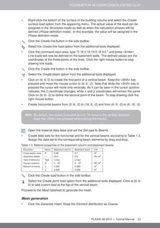 FOUNDATION IN OVERCONSOLIDATED CLAY
• Right-click the bottom of the surface of the building volume and select the Create
surface load option from the appearing menu. The actual value of the load can be
assigned in the Structures mode as well as when the calculation phases will be
deﬁned (Phase deﬁnition mode). In this example, the value will be assigned in the
Phase deﬁnition mode.
Click the Create line button in the side toolbar.
Select the Create line load option from the additional tools displayed.
• Click the command input area, type "0 18 0 18 18 0 18 0 0 " and press <Enter>.
Line loads will now be deﬁned on the basement walls. The deﬁned values are the
coordinates of the three points of the lines. Click the right mouse button to stop
drawing line loads.
Click the Create line button in the side toolbar.
Select the Create beam option from the additional tools displayed.
• Click on (6; 6; 0) to create the ﬁrst point of a vertical beam. Keep the <Shift> key
pressed and move the mouse cursor to (6; 6; -2). Note that while the <Shift> key is
pressed the cursor will move only vertically. As it can be seen in the cursor position
indicator, the z coordinate changes, while x and y coordinates will remain the same.
Click on (6; 6; -2) to deﬁne the second point of the beam. To stop drawing click the
right mouse button.
• Create horizontal beams from (0; 6; -2) to (18; 6; -2) and from (6; 0; -2) to (6; 18; -2).
Hint: By default, the cursor is located at z=0. To move in the vertical direction,
keep the <Shift> key pressed while moving the mouse.
Open the material data base and set the Set type to Beams.
• Create data sets for the horizontal and for the vertical beams according to Table 1.3.
Assign the data set to the corresponding beam elements by drag and drop.
Table 1.3 Material properties of the basement column and basement beams
Parameter Name Basement column Basement beam Unit
Cross section area A 0.49 0.7 m2
Volumetric weight γ 24.0 6.0 kN/m3
Type of behaviour Type Linear Linear −
Young's modulus E 3 · 107
3 · 107
kN/m2
Moment of Inertia I3 0.020 0.058 m4
I2 0.020 0.029 m4
Click the Create load button in the side toolbar.
Select the Create point load option from the additional tools displayed. Click at (6; 6;
0) to add a point load at the top of the vertical beam.
Proceed to the Mesh tabsheet to generate the mesh.
Mesh generation
• Click the Generate mesh. Keep the Element distribution as Coarse.
PLAXIS 3D 2012 | Tutorial Manual 23
 