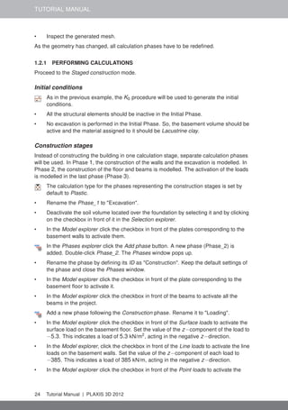 TUTORIAL MANUAL
• Inspect the generated mesh.
As the geometry has changed, all calculation phases have to be redeﬁned.
1.2.1 PERFORMING CALCULATIONS
Proceed to the Staged construction mode.
Initial conditions
As in the previous example, the K0 procedure will be used to generate the initial
conditions.
• All the structural elements should be inactive in the Initial Phase.
• No excavation is performed in the Initial Phase. So, the basement volume should be
active and the material assigned to it should be Lacustrine clay.
Construction stages
Instead of constructing the building in one calculation stage, separate calculation phases
will be used. In Phase 1, the construction of the walls and the excavation is modelled. In
Phase 2, the construction of the ﬂoor and beams is modelled. The activation of the loads
is modelled in the last phase (Phase 3).
The calculation type for the phases representing the construction stages is set by
default to Plastic.
• Rename the Phase_1 to "Excavation".
• Deactivate the soil volume located over the foundation by selecting it and by clicking
on the checkbox in front of it in the Selection explorer.
• In the Model explorer click the checkbox in front of the plates corresponding to the
basement walls to activate them.
In the Phases explorer click the Add phase button. A new phase (Phase_2) is
added. Double-click Phase_2. The Phases window pops up.
• Rename the phase by deﬁning its ID as "Construction". Keep the default settings of
the phase and close the Phases window.
• In the Model explorer click the checkbox in front of the plate corresponding to the
basement ﬂoor to activate it.
• In the Model explorer click the checkbox in front of the beams to activate all the
beams in the project.
Add a new phase following the Construction phase. Rename it to "Loading".
• In the Model explorer click the checkbox in front of the Surface loads to activate the
surface load on the basement ﬂoor. Set the value of the z−component of the load to
−5.3. This indicates a load of 5.3 kN/m2
, acting in the negative z−direction.
• In the Model explorer, click the checkbox in front of the Line loads to activate the line
loads on the basement walls. Set the value of the z−component of each load to
−385. This indicates a load of 385 kN/m, acting in the negative z−direction.
• In the Model explorer click the checkbox in front of the Point loads to activate the
24 Tutorial Manual | PLAXIS 3D 2012
 